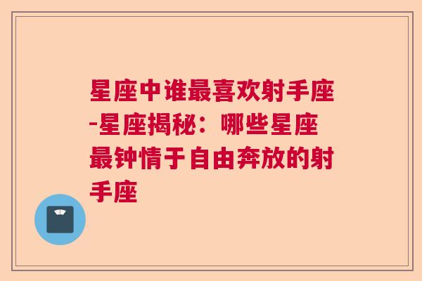 星座中谁最喜欢射手座-星座揭秘：哪些星座最钟情于自由奔放的射手座