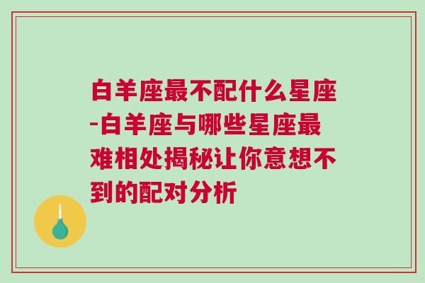 白羊座最不配什么星座-白羊座与哪些星座最难相处揭秘让你意想不到的配对分析