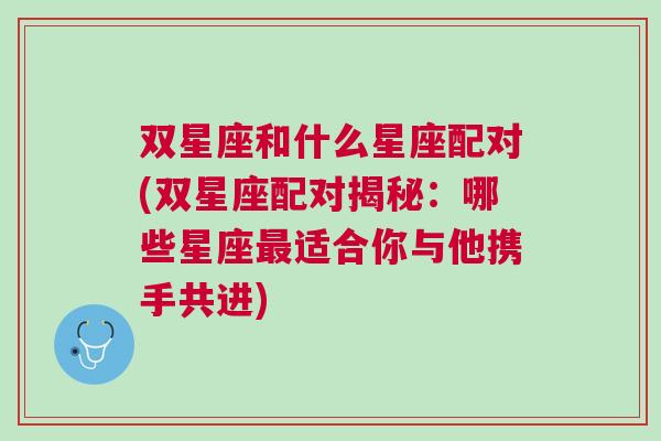 双星座和什么星座配对(双星座配对揭秘：哪些星座最适合你与他携手共进)