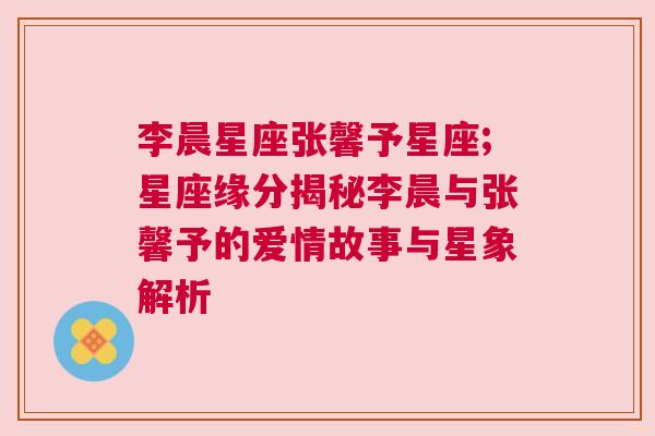 李晨星座张馨予星座;星座缘分揭秘李晨与张馨予的爱情故事与星象解析
