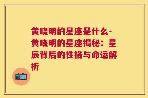 黄晓明的星座是什么-黄晓明的星座揭秘：星辰背后的性格与命运解析