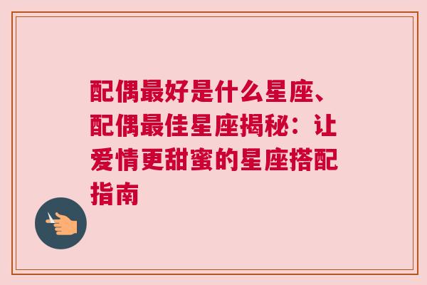 配偶最好是什么星座、配偶最佳星座揭秘：让爱情更甜蜜的星座搭配指南