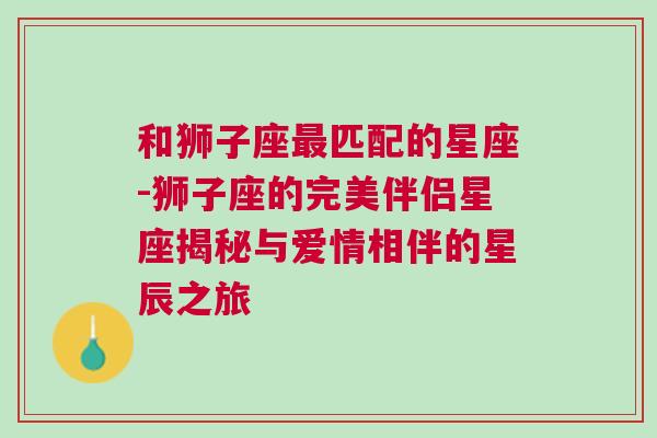 和狮子座最匹配的星座-狮子座的完美伴侣星座揭秘与爱情相伴的星辰之旅