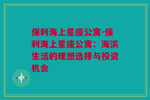 保利海上星座公寓-保利海上星座公寓：海滨生活的理想选择与投资机会