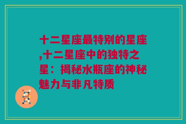 十二星座最特别的星座,十二星座中的独特之星：揭秘水瓶座的神秘魅力与非凡特质