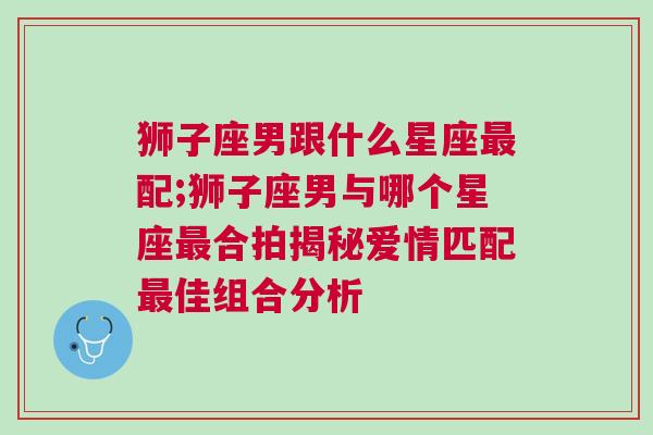 狮子座男跟什么星座最配;狮子座男与哪个星座最合拍揭秘爱情匹配最佳组合分析