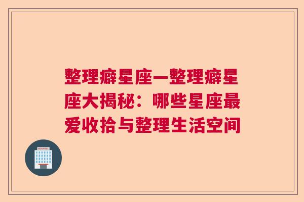 整理癖星座—整理癖星座大揭秘：哪些星座最爱收拾与整理生活空间