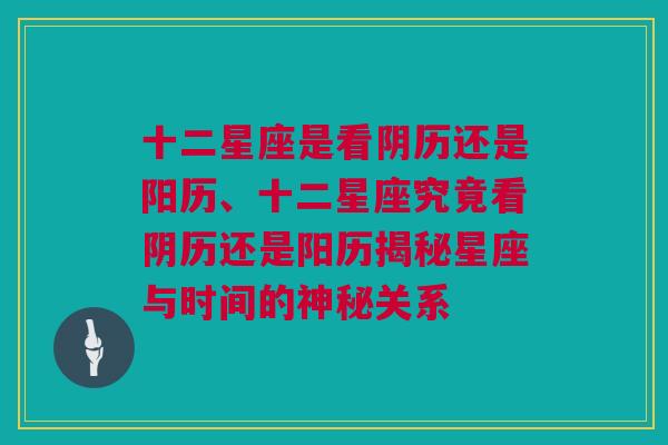 十二星座是看阴历还是阳历、十二星座究竟看阴历还是阳历揭秘星座与时间的神秘关系