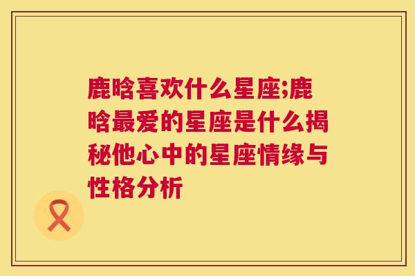 鹿晗喜欢什么星座;鹿晗最爱的星座是什么揭秘他心中的星座情缘与性格分析