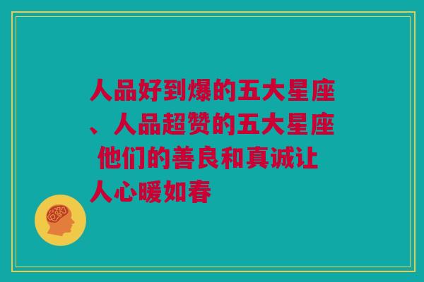人品好到爆的五大星座、人品超赞的五大星座 他们的善良和真诚让人心暖如春