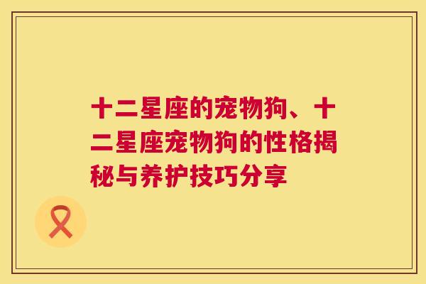 十二星座的宠物狗、十二星座宠物狗的性格揭秘与养护技巧分享