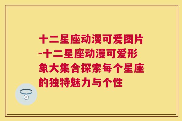 十二星座动漫可爱图片-十二星座动漫可爱形象大集合探索每个星座的独特魅力与个性
