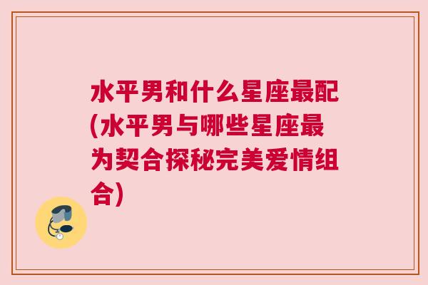 水平男和什么星座最配(水平男与哪些星座最为契合探秘完美爱情组合)