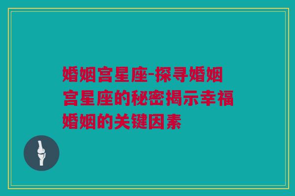 婚姻宫星座-探寻婚姻宫星座的秘密揭示幸福婚姻的关键因素