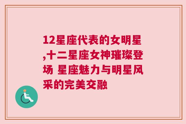 12星座代表的女明星,十二星座女神璀璨登场 星座魅力与明星风采的完美交融