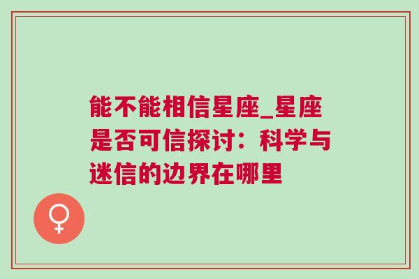 能不能相信星座_星座是否可信探讨：科学与迷信的边界在哪里