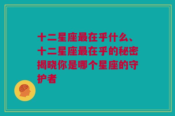 十二星座最在乎什么、十二星座最在乎的秘密揭晓你是哪个星座的守护者